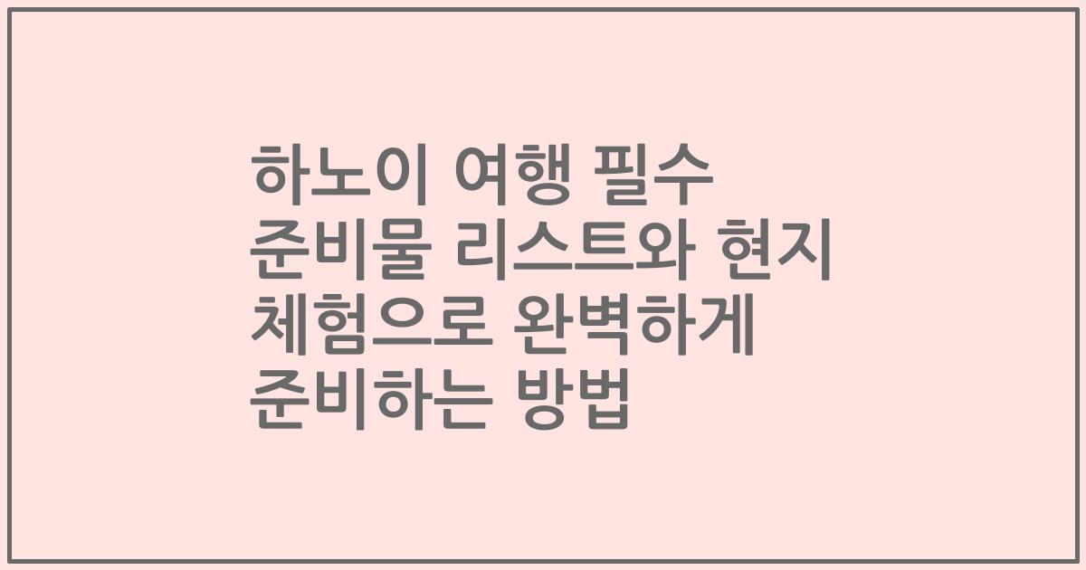 하노이 여행 필수 준비물 리스트와 현지 체험으로 완벽하게 준비하는 방법