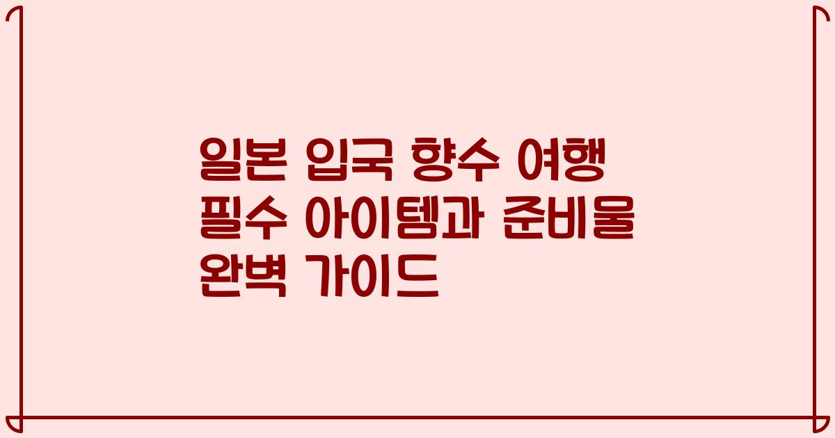 일본 입국 향수 여행 필수 아이템과 준비물 완벽 가이드