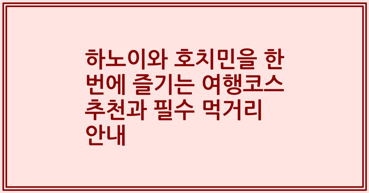 하노이와 호치민을 한 번에 즐기는 여행코스 추천과 필수 먹거리 안내